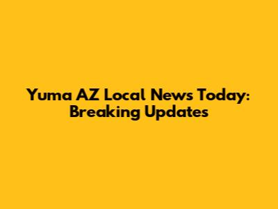 Yuma AZ Local News Today: Breaking Updates