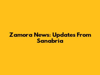Zamora News: Updates From Sanabria