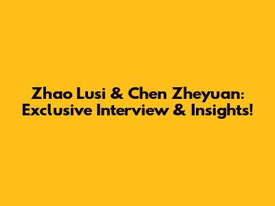 Zhao Lusi & Chen Zheyuan: Exclusive Interview & Insights!