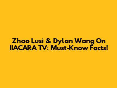 Zhao Lusi & Dylan Wang On IIACARA TV: Must-Know Facts!