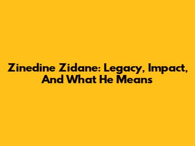 Zinedine Zidane: Legacy, Impact, And What He Means
