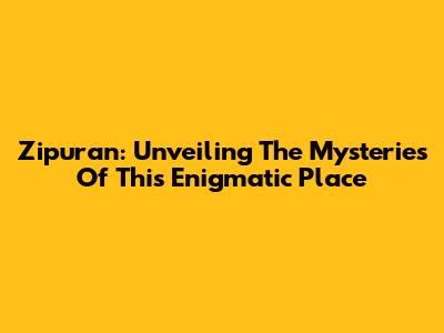 Zipuran: Unveiling The Mysteries Of This Enigmatic Place