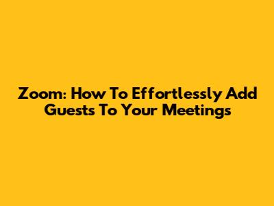 Zoom: How To Effortlessly Add Guests To Your Meetings