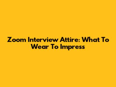 Zoom Interview Attire: What To Wear To Impress